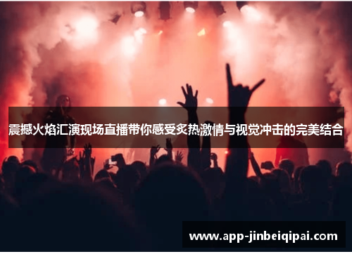 震撼火焰汇演现场直播带你感受炙热激情与视觉冲击的完美结合